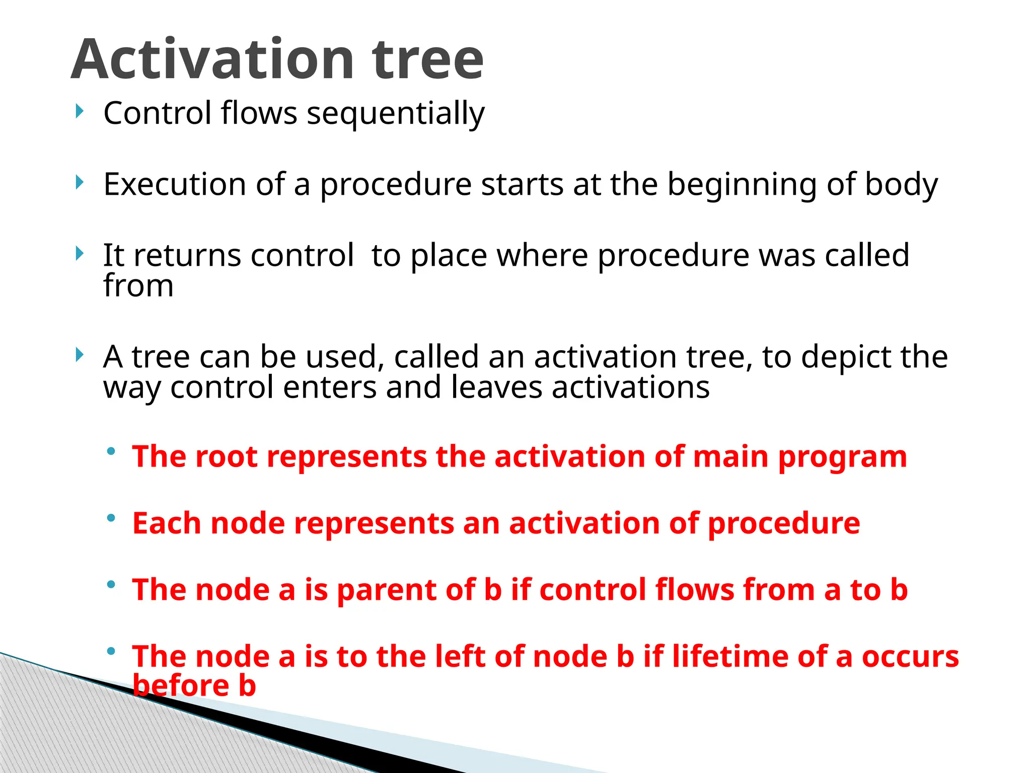  Control flows sequentially
 Execution of a procedure starts at the beginning of body
 It returns control to place where procedure was called
from
 A tree can be used, called an activation tree, to depict the
way control enters and leaves activations
• The root represents the activation of main program
• Each node represents an activation of procedure
• The node a is parent of b if control flows from a to b
• The node a is to the left of node b if lifetime of a occurs
before b
Activation tree
 
