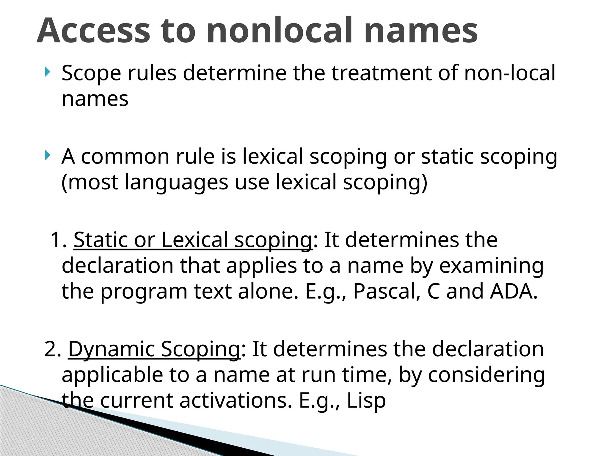  Scope rules determine the treatment of non-local
names
 A common rule is lexical scoping or static scoping
(most languages use lexical scoping)
1. Static or Lexical scoping: It determines the
declaration that applies to a name by examining
the program text alone. E.g., Pascal, C and ADA.
2. Dynamic Scoping: It determines the declaration
applicable to a name at run time, by considering
the current activations. E.g., Lisp
Access to nonlocal names
 
