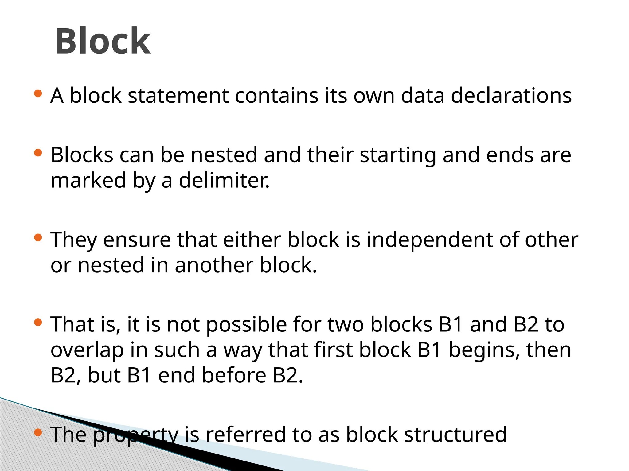 Block
 A block statement contains its own data declarations
 Blocks can be nested and their starting and ends are
marked by a delimiter.
 They ensure that either block is independent of other
or nested in another block.
 That is, it is not possible for two blocks B1 and B2 to
overlap in such a way that first block B1 begins, then
B2, but B1 end before B2.
 The property is referred to as block structured
 