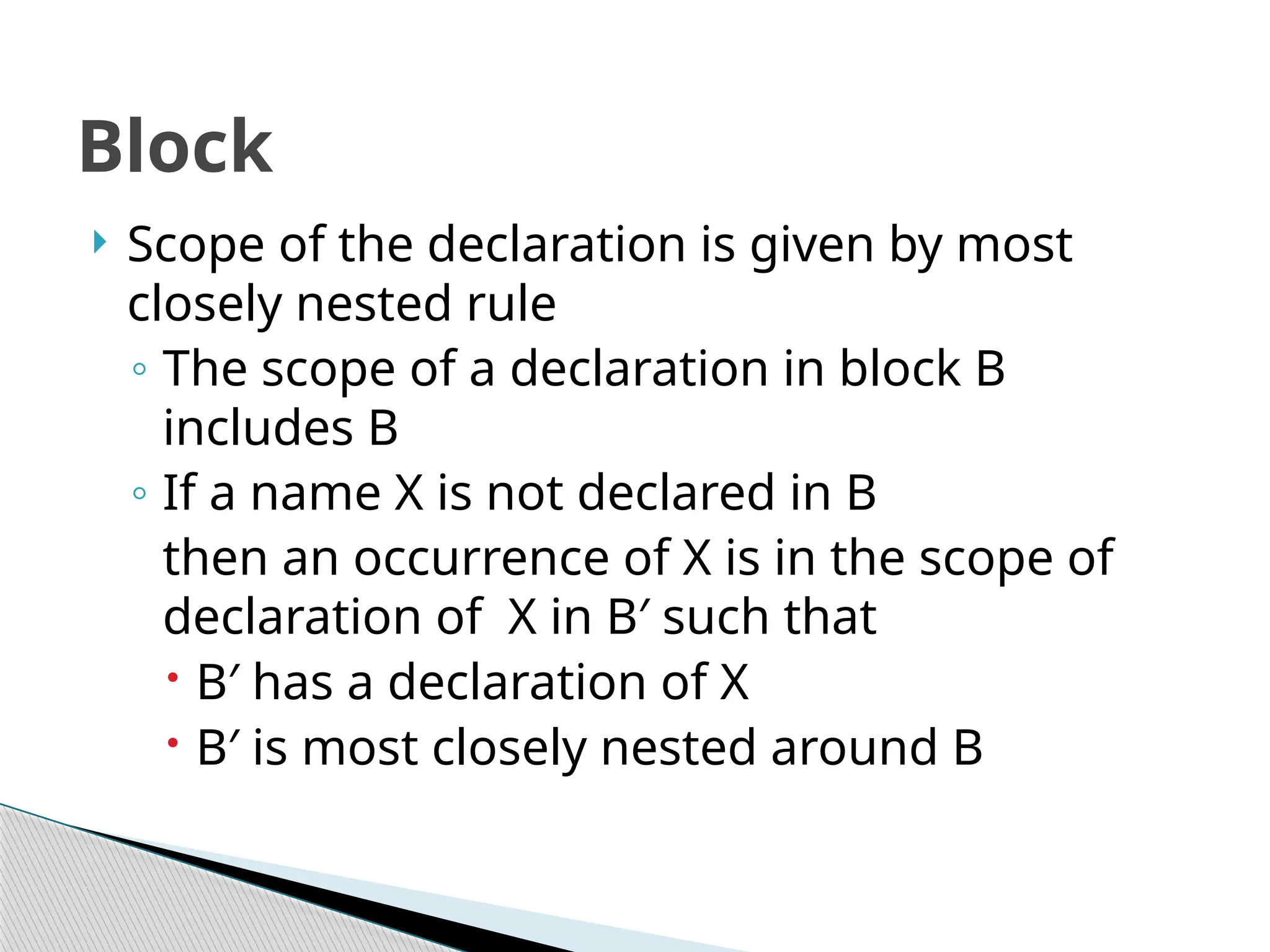  Scope of the declaration is given by most
closely nested rule
◦ The scope of a declaration in block B
includes B
◦ If a name X is not declared in B
then an occurrence of X is in the scope of
declaration of X in B′ such that
 B′ has a declaration of X
 B′ is most closely nested around B
Block
 
