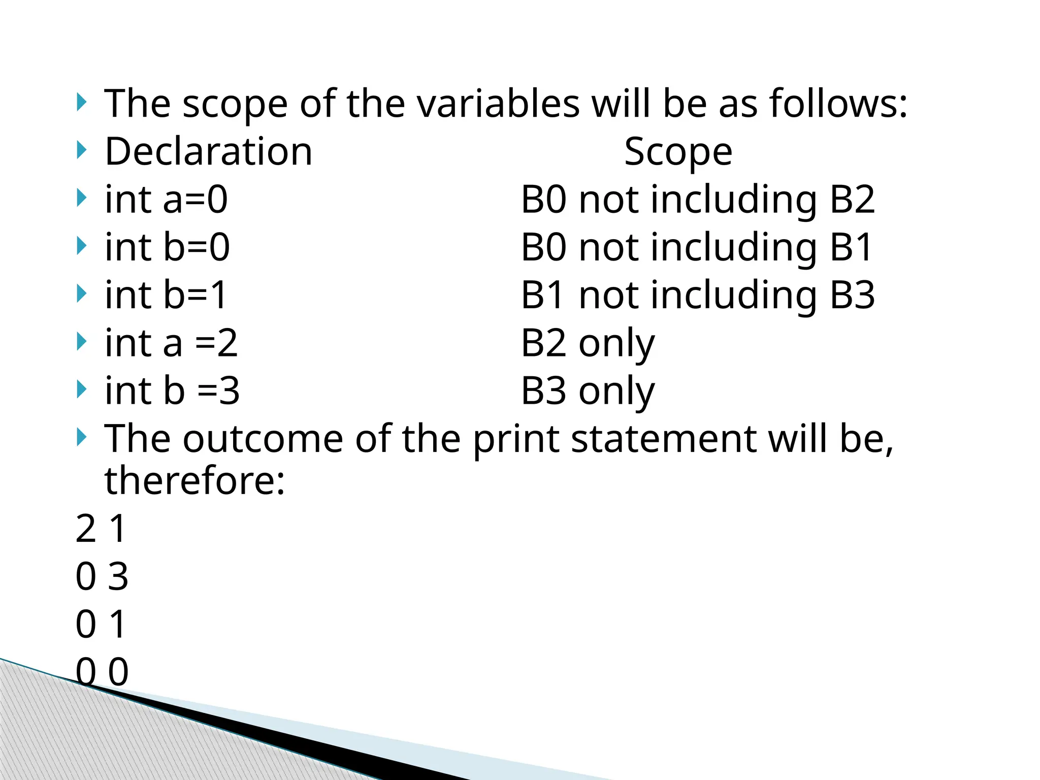  The scope of the variables will be as follows:
 Declaration Scope
 int a=0 B0 not including B2
 int b=0 B0 not including B1
 int b=1 B1 not including B3
 int a =2 B2 only
 int b =3 B3 only
 The outcome of the print statement will be,
therefore:
2 1
0 3
0 1
0 0
 