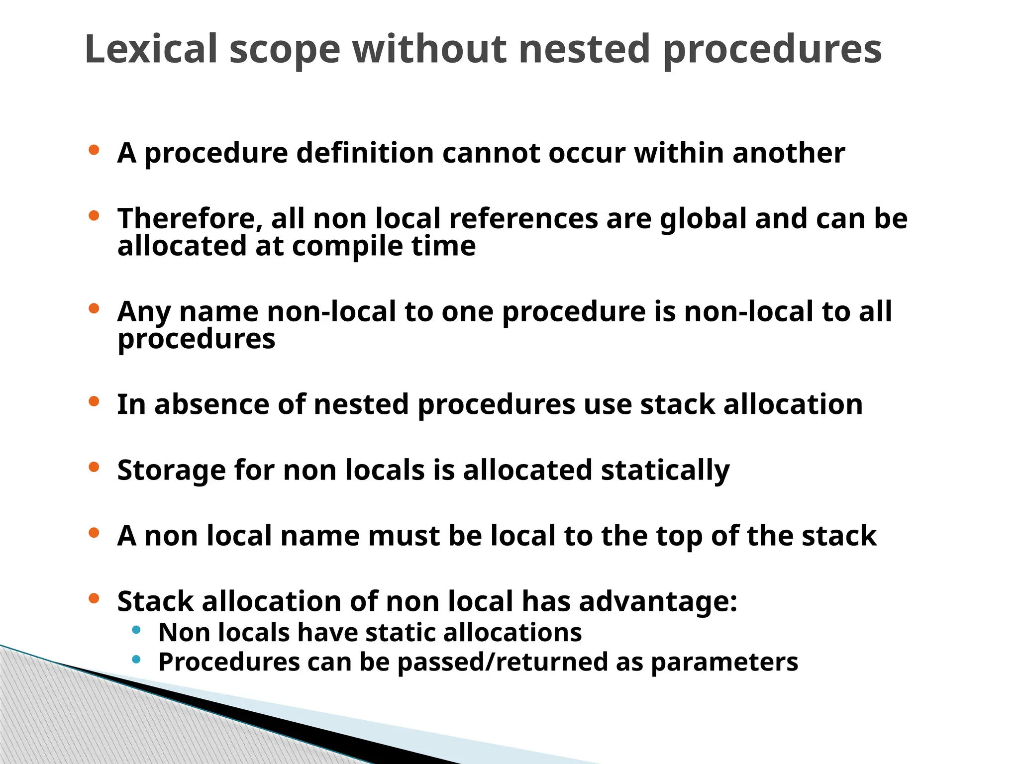 Lexical scope without nested procedures
 A procedure definition cannot occur within another
 Therefore, all non local references are global and can be
allocated at compile time
 Any name non-local to one procedure is non-local to all
procedures
 In absence of nested procedures use stack allocation
 Storage for non locals is allocated statically
 A non local name must be local to the top of the stack
 Stack allocation of non local has advantage:
 Non locals have static allocations
 Procedures can be passed/returned as parameters
 