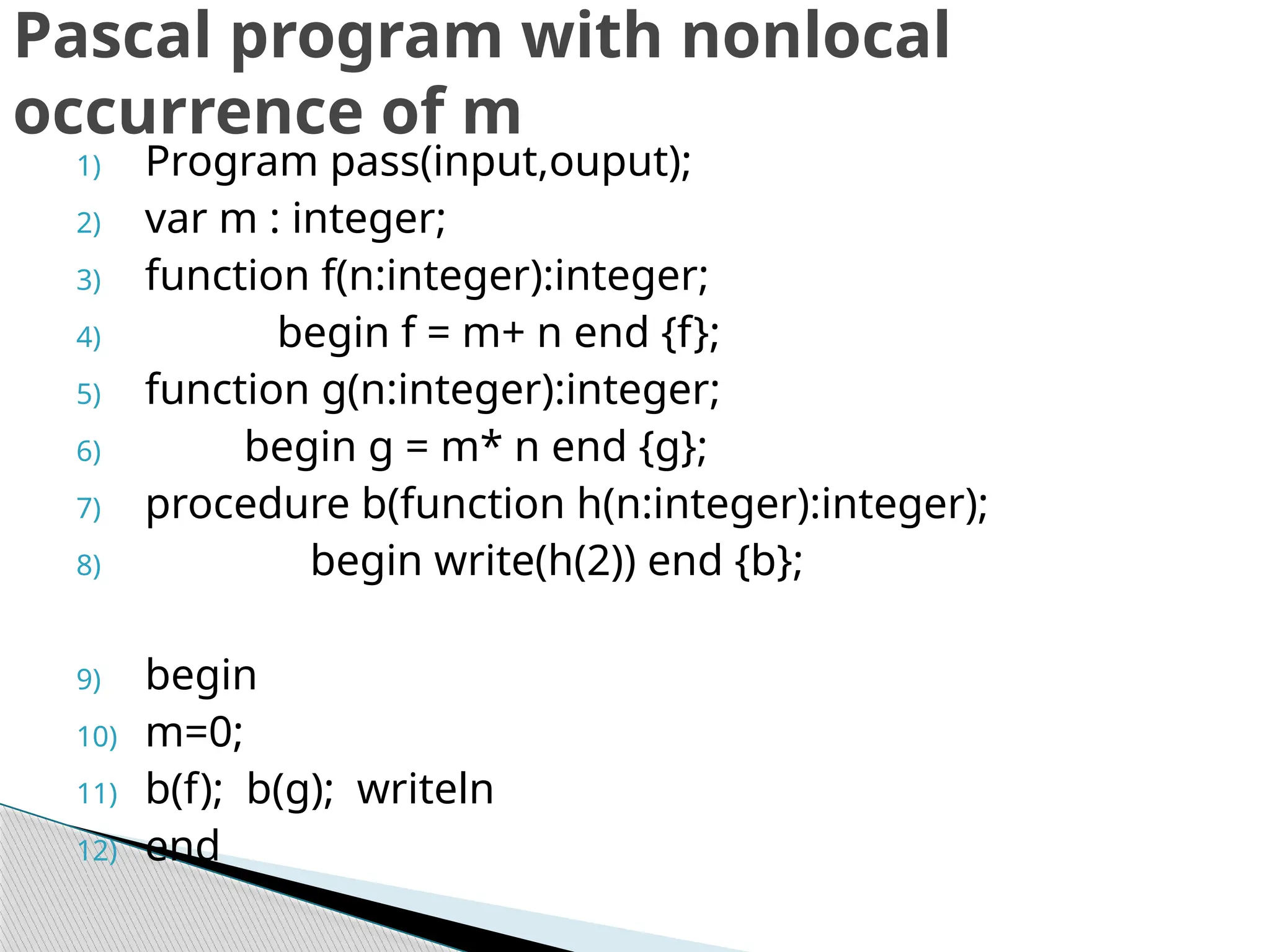 1) Program pass(input,ouput);
2) var m : integer;
3) function f(n:integer):integer;
4) begin f = m+ n end {f};
5) function g(n:integer):integer;
6) begin g = m* n end {g};
7) procedure b(function h(n:integer):integer);
8) begin write(h(2)) end {b};
9) begin
10) m=0;
11) b(f); b(g); writeln
12) end
Pascal program with nonlocal
occurrence of m
 