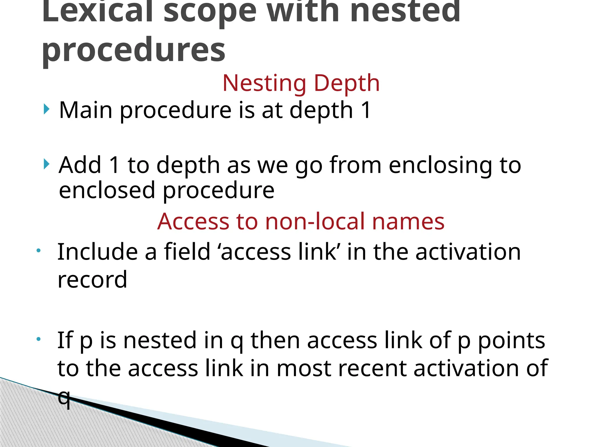Nesting Depth
 Main procedure is at depth 1
 Add 1 to depth as we go from enclosing to
enclosed procedure
Access to non-local names
• Include a field ‘access link’ in the activation
record
• If p is nested in q then access link of p points
to the access link in most recent activation of
q
Lexical scope with nested
procedures
 
