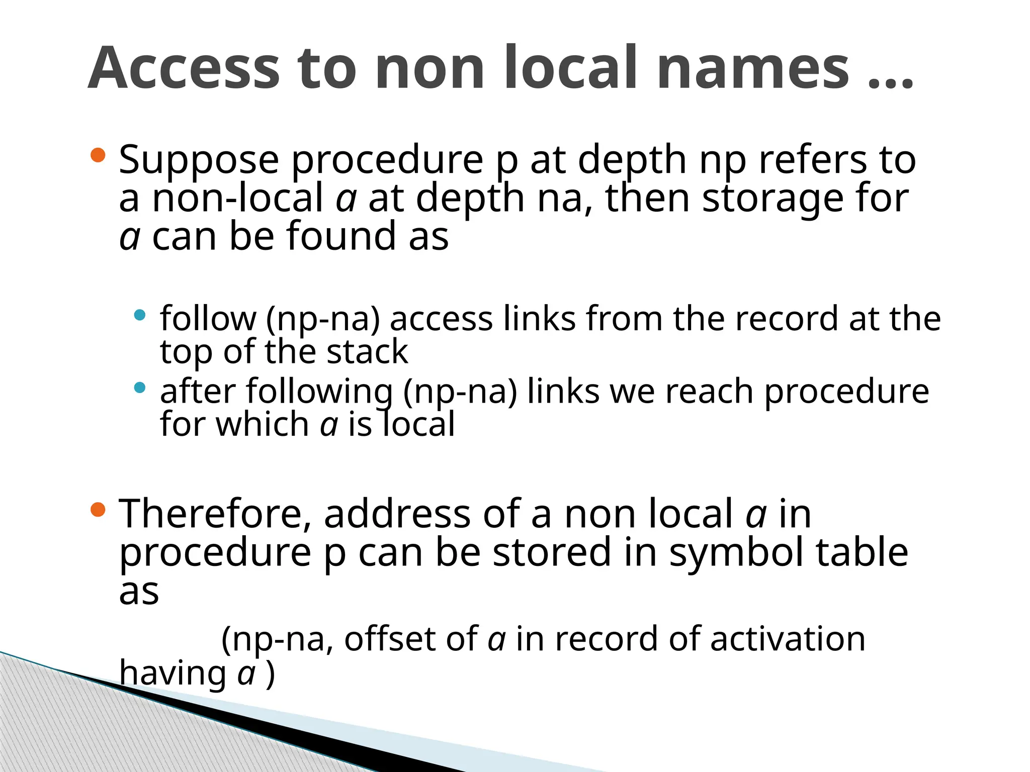 Access to non local names …
 Suppose procedure p at depth np refers to
a non-local a at depth na, then storage for
a can be found as
 follow (np-na) access links from the record at the
top of the stack
 after following (np-na) links we reach procedure
for which a is local
 Therefore, address of a non local a in
procedure p can be stored in symbol table
as
(np-na, offset of a in record of activation
having a )
 