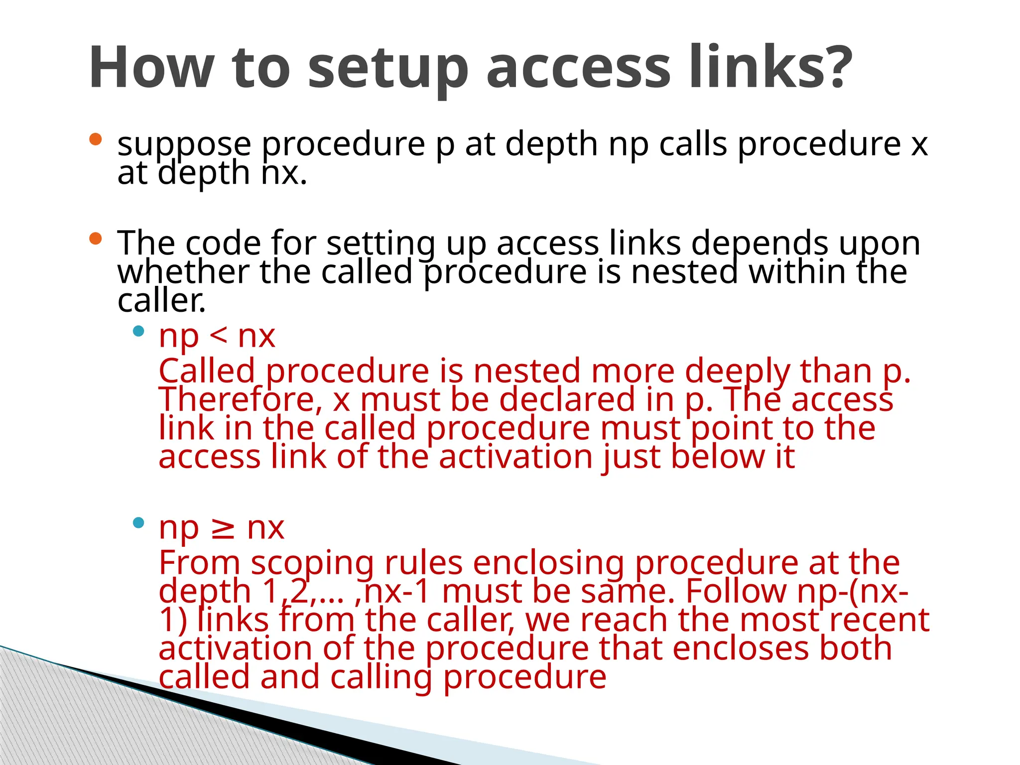 How to setup access links?
 suppose procedure p at depth np calls procedure x
at depth nx.
 The code for setting up access links depends upon
whether the called procedure is nested within the
caller.
 np < nx
Called procedure is nested more deeply than p.
Therefore, x must be declared in p. The access
link in the called procedure must point to the
access link of the activation just below it
 np nx
≥
From scoping rules enclosing procedure at the
depth 1,2,… ,nx-1 must be same. Follow np-(nx-
1) links from the caller, we reach the most recent
activation of the procedure that encloses both
called and calling procedure
 