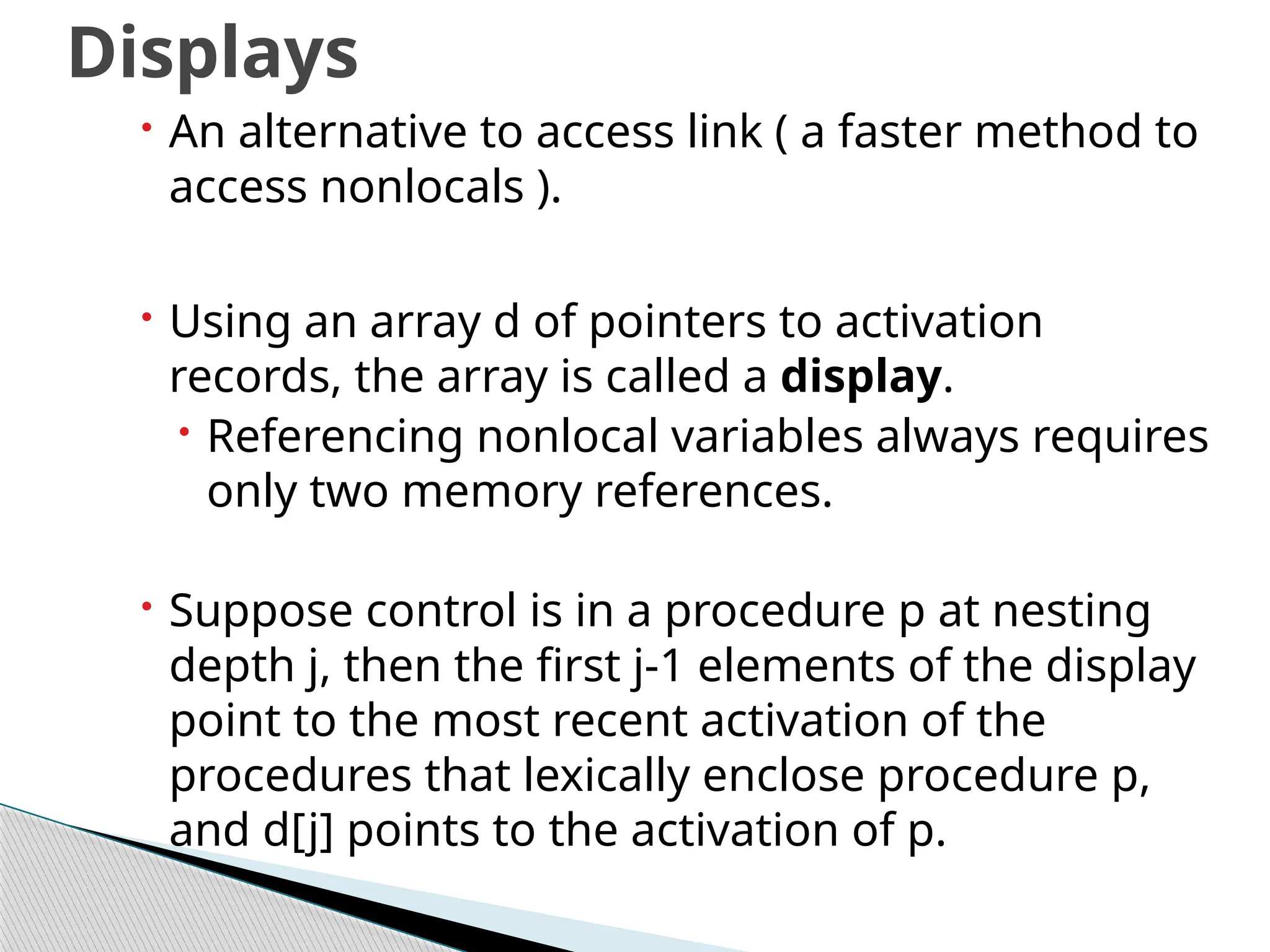  An alternative to access link ( a faster method to
access nonlocals ).
 Using an array d of pointers to activation
records, the array is called a display.
 Referencing nonlocal variables always requires
only two memory references.
 Suppose control is in a procedure p at nesting
depth j, then the first j-1 elements of the display
point to the most recent activation of the
procedures that lexically enclose procedure p,
and d[j] points to the activation of p.
Displays
 