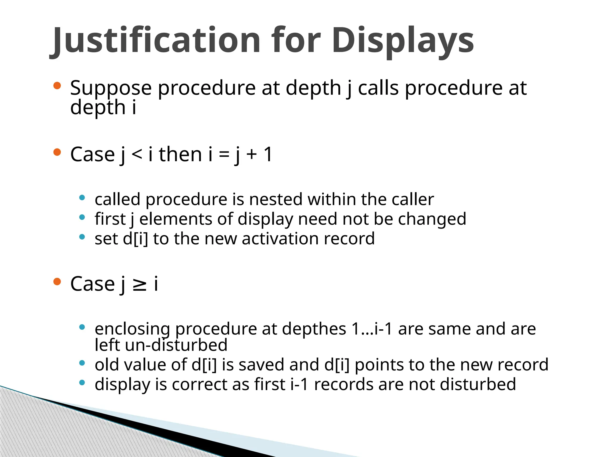 Justification for Displays
 Suppose procedure at depth j calls procedure at
depth i
 Case j < i then i = j + 1
 called procedure is nested within the caller
 first j elements of display need not be changed
 set d[i] to the new activation record
 Case j i
≥
 enclosing procedure at depthes 1…i-1 are same and are
left un-disturbed
 old value of d[i] is saved and d[i] points to the new record
 display is correct as first i-1 records are not disturbed
 