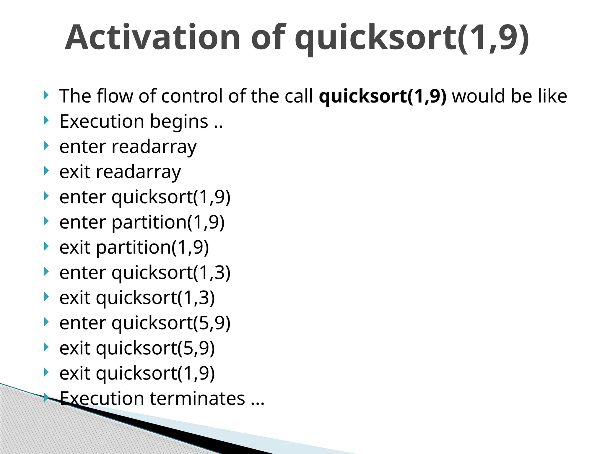  The flow of control of the call quicksort(1,9) would be like
 Execution begins ..
 enter readarray
 exit readarray
 enter quicksort(1,9)
 enter partition(1,9)
 exit partition(1,9)
 enter quicksort(1,3)
 exit quicksort(1,3)
 enter quicksort(5,9)
 exit quicksort(5,9)
 exit quicksort(1,9)
 Execution terminates …
Activation of quicksort(1,9)
 