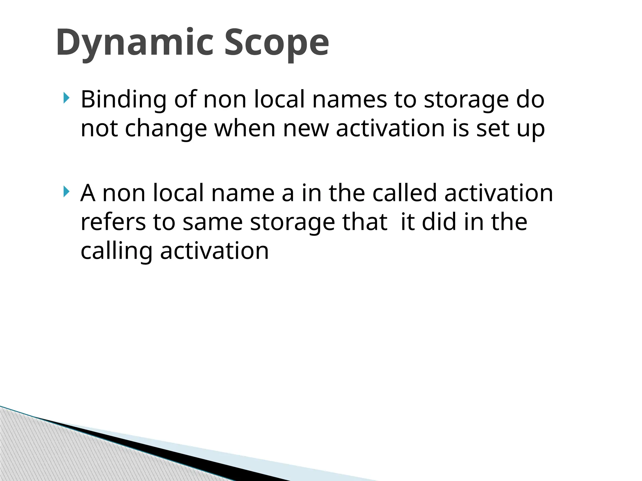  Binding of non local names to storage do
not change when new activation is set up
 A non local name a in the called activation
refers to same storage that it did in the
calling activation
Dynamic Scope
 