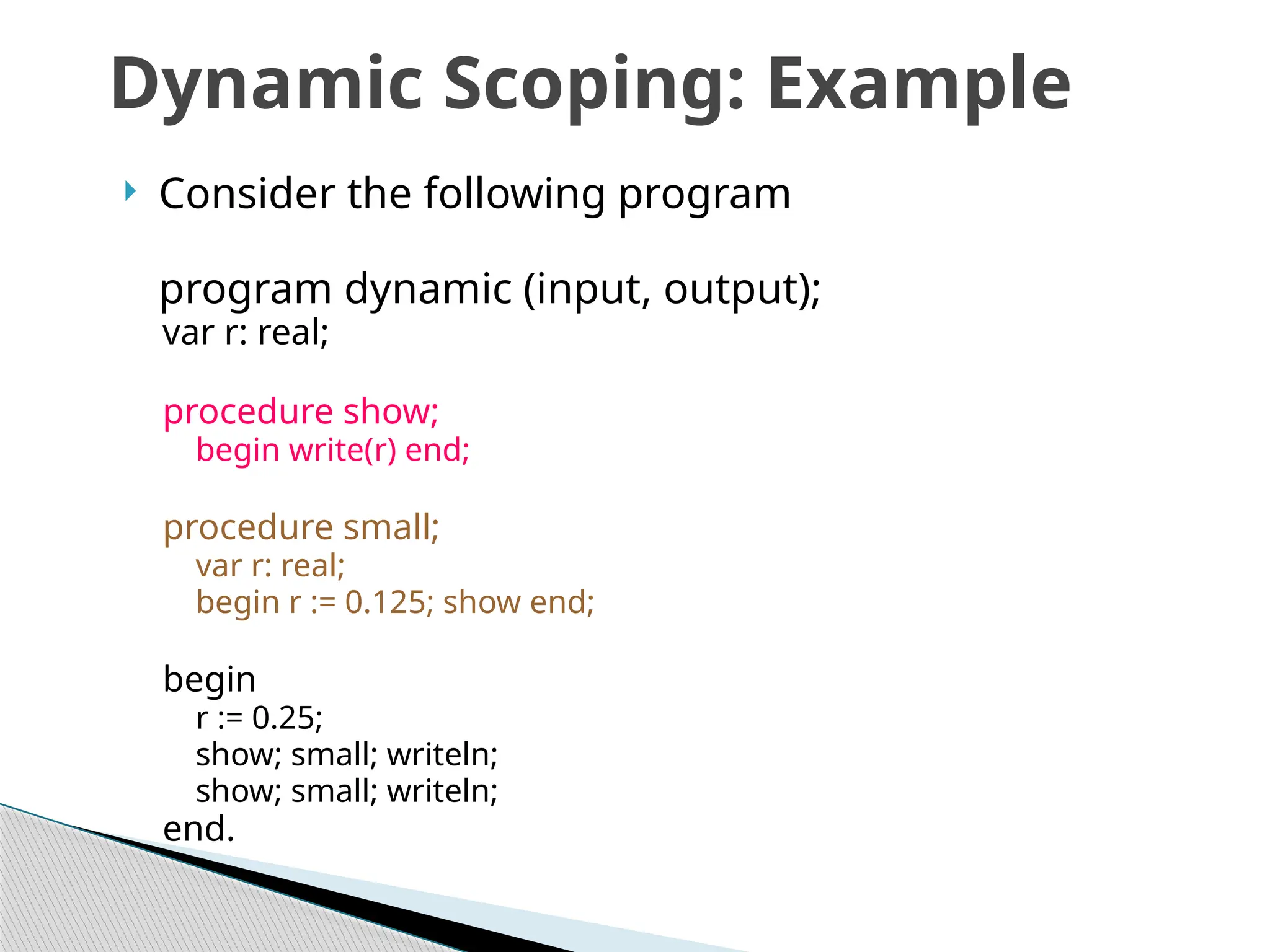  Consider the following program
program dynamic (input, output);
var r: real;
procedure show;
begin write(r) end;
procedure small;
var r: real;
begin r := 0.125; show end;
begin
r := 0.25;
show; small; writeln;
show; small; writeln;
end.
Dynamic Scoping: Example
 