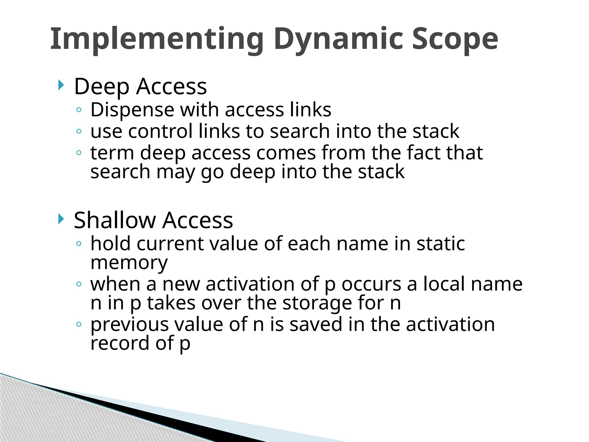  Deep Access
◦ Dispense with access links
◦ use control links to search into the stack
◦ term deep access comes from the fact that
search may go deep into the stack
 Shallow Access
◦ hold current value of each name in static
memory
◦ when a new activation of p occurs a local name
n in p takes over the storage for n
◦ previous value of n is saved in the activation
record of p
Implementing Dynamic Scope
 