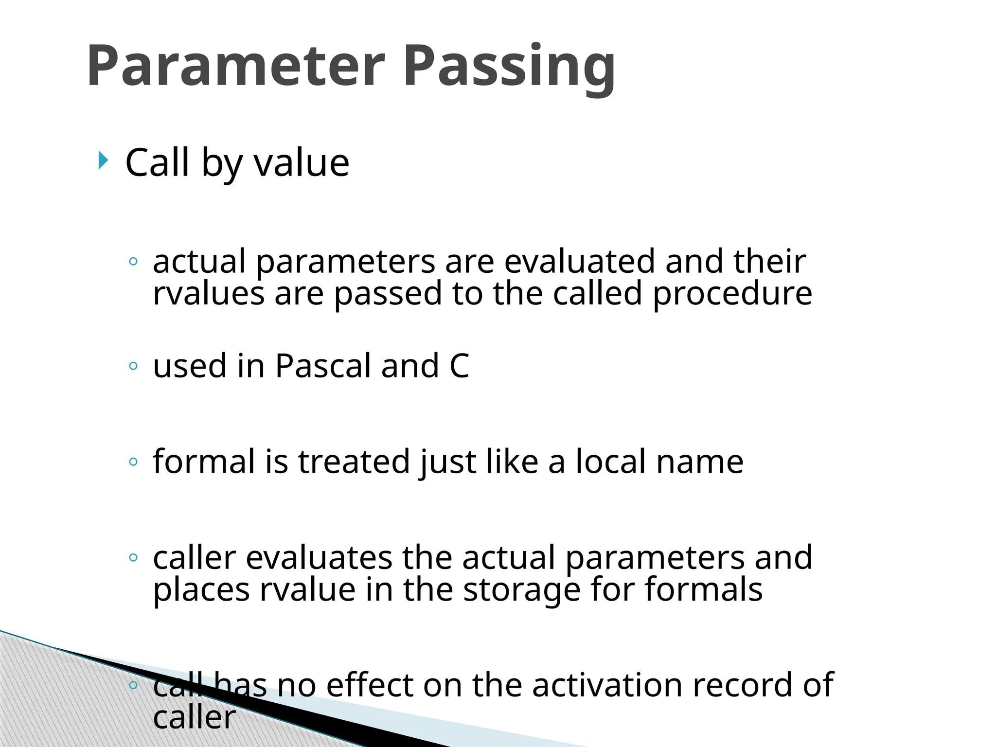  Call by value
◦ actual parameters are evaluated and their
rvalues are passed to the called procedure
◦ used in Pascal and C
◦ formal is treated just like a local name
◦ caller evaluates the actual parameters and
places rvalue in the storage for formals
◦ call has no effect on the activation record of
caller
Parameter Passing
 