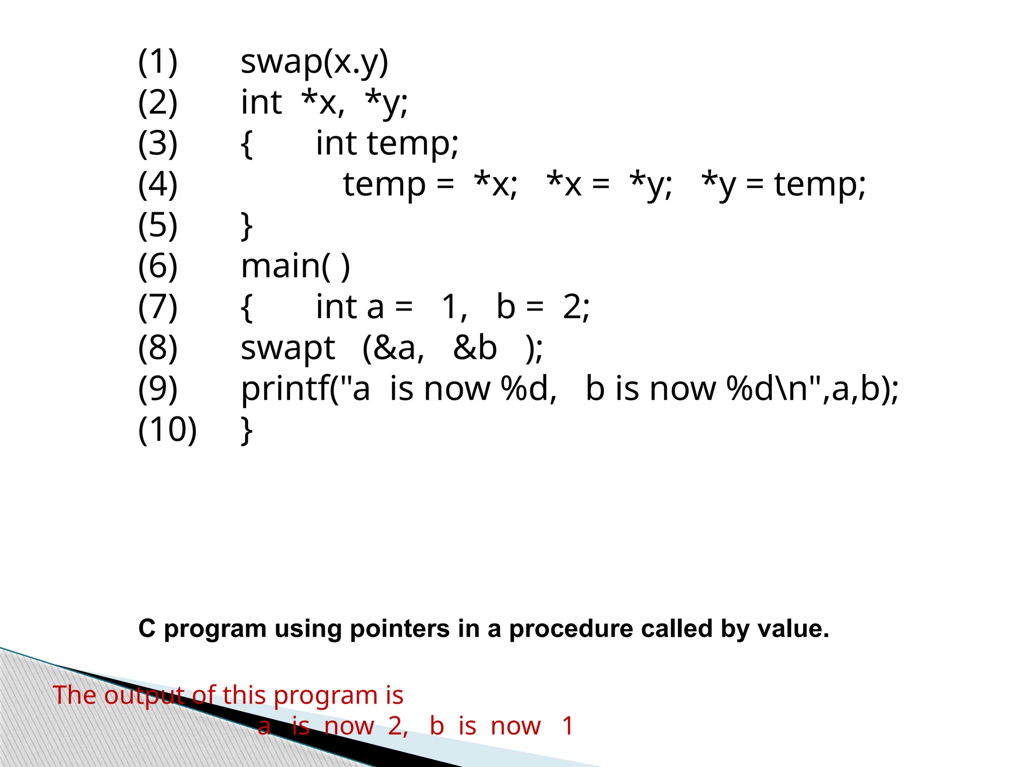 (1) swap(x.y)
(2) int *x, *y;
(3) { int temp;
(4) temp = *x; *x = *y; *y = temp;
(5) }
(6) main( )
(7) { int a = 1, b = 2;
(8) swapt (&a, &b );
(9) printf("a is now %d, b is now %dn",a,b);
(10) }
C program using pointers in a procedure called by value.
The output of this pro­
gram is
a is now 2, b is now 1
 