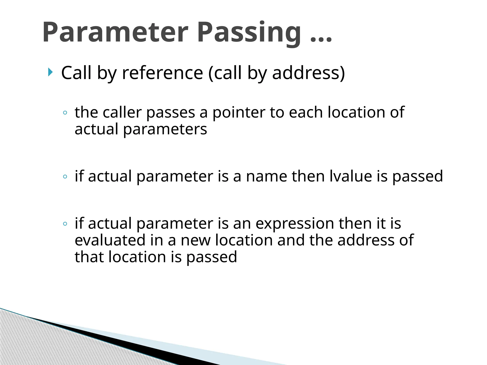  Call by reference (call by address)
◦ the caller passes a pointer to each location of
actual parameters
◦ if actual parameter is a name then lvalue is passed
◦ if actual parameter is an expression then it is
evaluated in a new location and the address of
that location is passed
Parameter Passing …
 