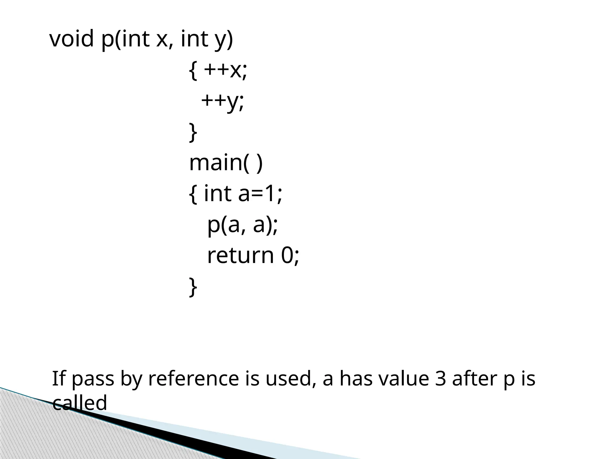 void p(int x, int y)
{ ++x;
++y;
}
main( )
{ int a=1;
p(a, a);
return 0;
}
If pass by reference is used, a has value 3 after p is
called
 