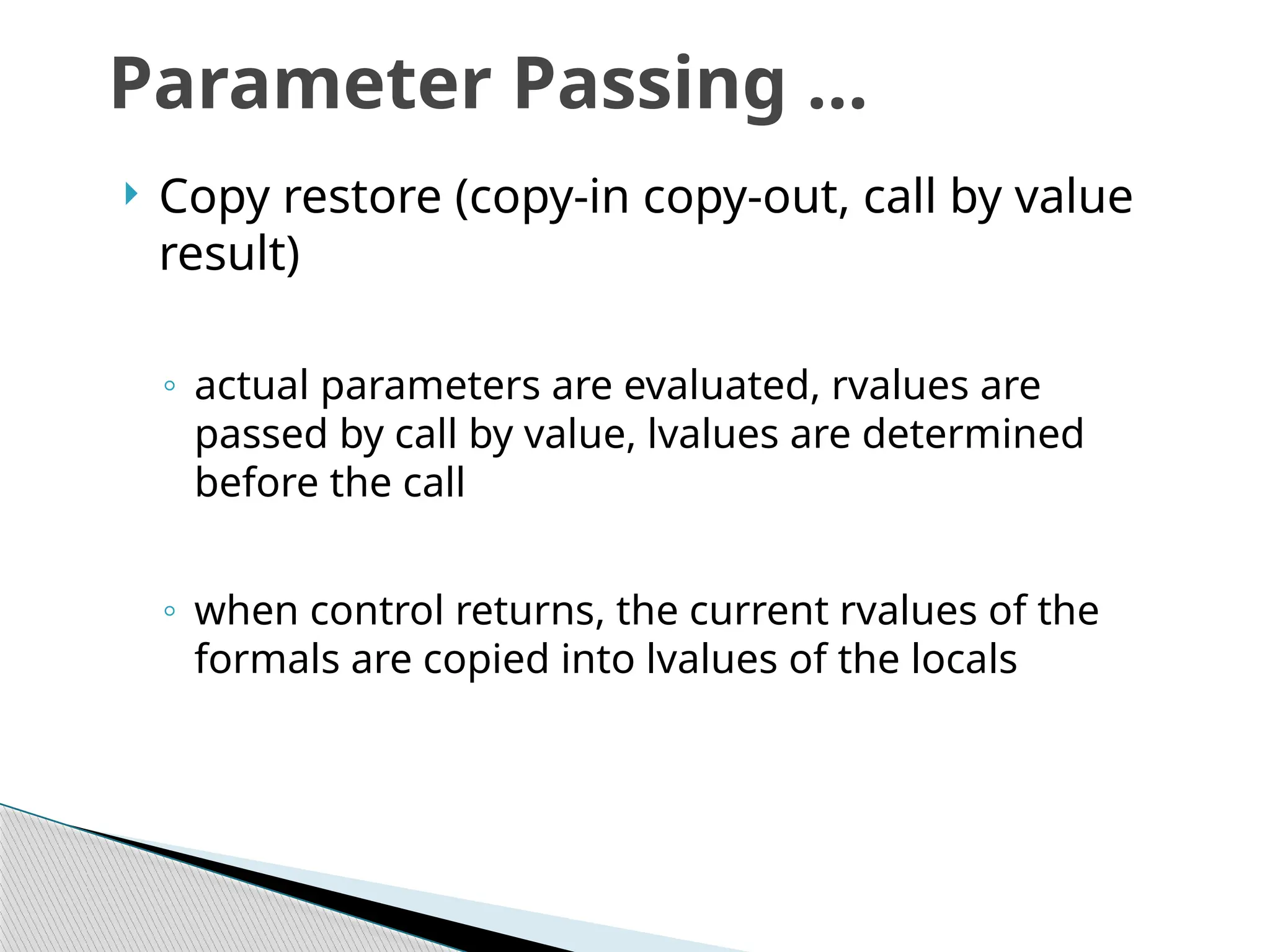  Copy restore (copy-in copy-out, call by value
result)
◦ actual parameters are evaluated, rvalues are
passed by call by value, lvalues are determined
before the call
◦ when control returns, the current rvalues of the
formals are copied into lvalues of the locals
Parameter Passing …
 