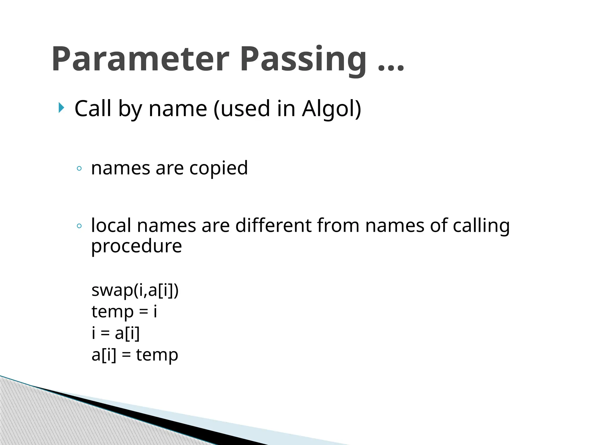  Call by name (used in Algol)
◦ names are copied
◦ local names are different from names of calling
procedure
swap(i,a[i])
temp = i
i = a[i]
a[i] = temp
Parameter Passing …
 