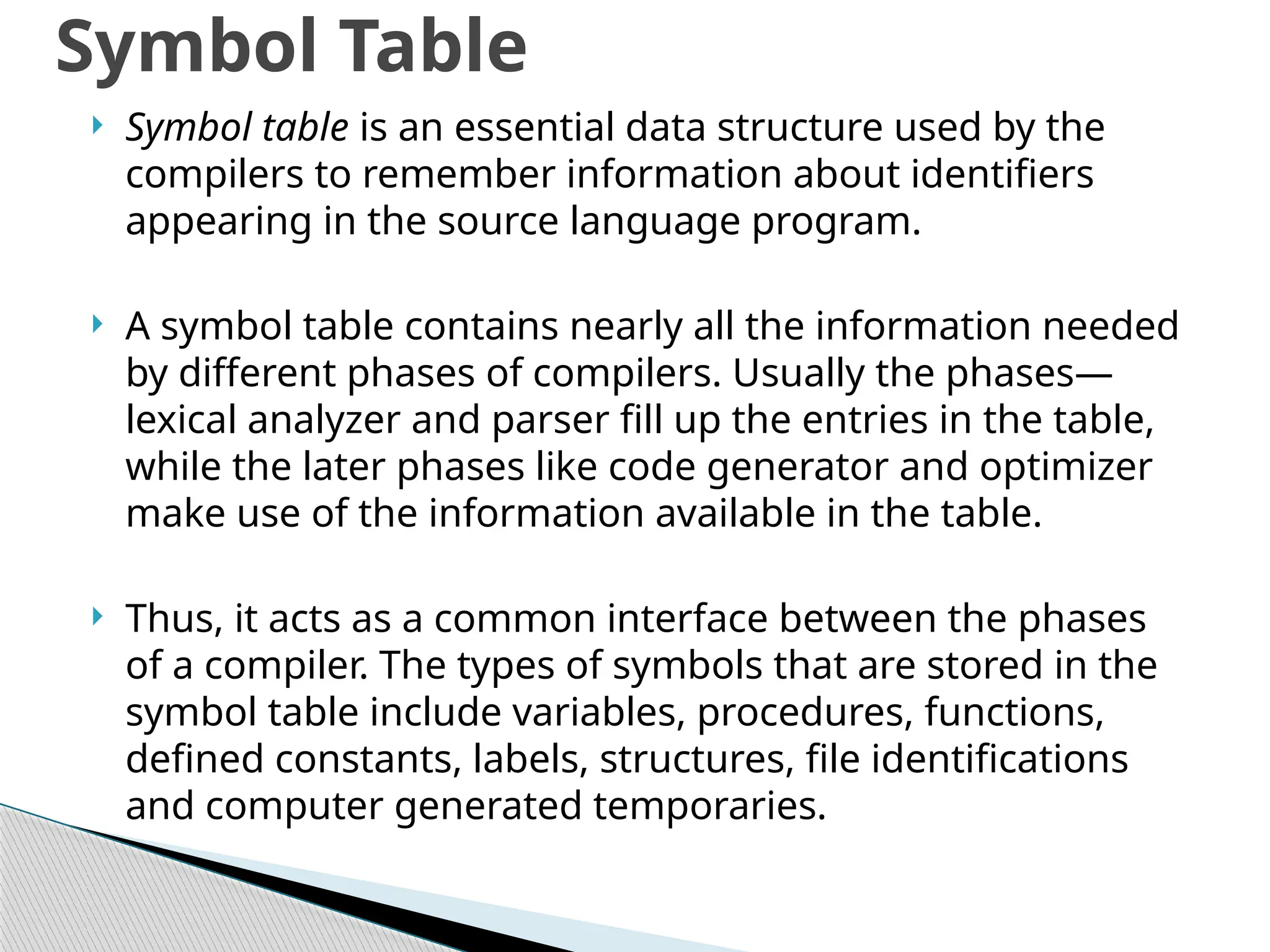  Symbol table is an essential data structure used by the
compilers to remember information about identifiers
appearing in the source language program.
 A symbol table contains nearly all the information needed
by different phases of compilers. Usually the phases—
lexical analyzer and parser fill up the entries in the table,
while the later phases like code generator and optimizer
make use of the information available in the table.
 Thus, it acts as a common interface between the phases
of a compiler. The types of symbols that are stored in the
symbol table include variables, procedures, functions,
defined constants, labels, structures, file identifications
and computer generated temporaries.
Symbol Table
 
