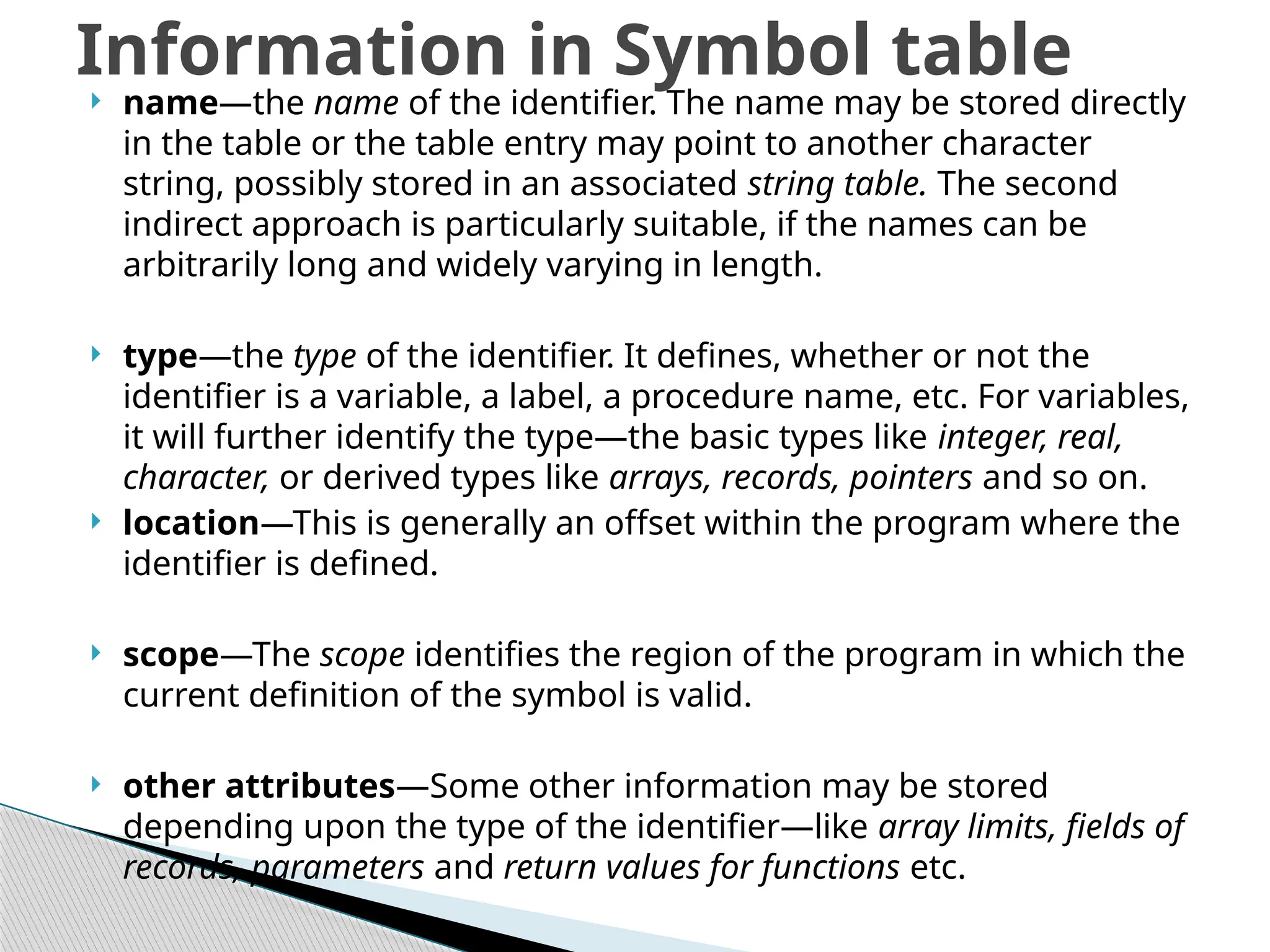  name—the name of the identifier. The name may be stored directly
in the table or the table entry may point to another character
string, possibly stored in an associated string table. The second
indirect approach is particularly suitable, if the names can be
arbitrarily long and widely varying in length.
 type—the type of the identifier. It defines, whether or not the
identifier is a variable, a label, a procedure name, etc. For variables,
it will further identify the type—the basic types like integer, real,
character, or derived types like arrays, records, pointers and so on.
 location—This is generally an offset within the program where the
identifier is defined.
 scope—The scope identifies the region of the program in which the
current definition of the symbol is valid.
 other attributes—Some other information may be stored
depending upon the type of the identifier—like array limits, fields of
records, parameters and return values for functions etc.
Information in Symbol table
 