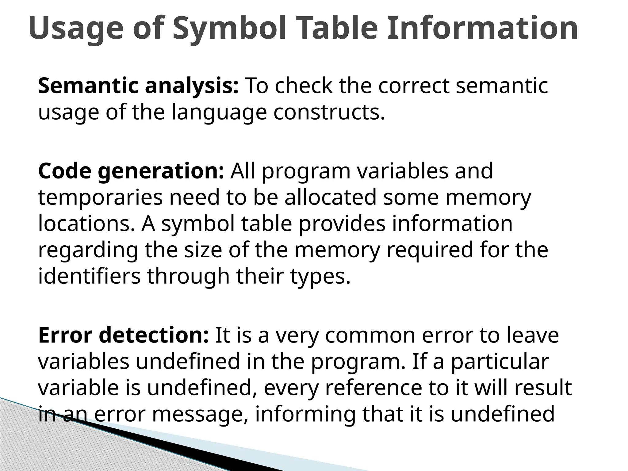 Semantic analysis: To check the correct semantic
usage of the language constructs.
Code generation: All program variables and
temporaries need to be allocated some memory
locations. A symbol table provides information
regarding the size of the memory required for the
identifiers through their types.
Error detection: It is a very common error to leave
variables undefined in the program. If a particular
variable is undefined, every reference to it will result
in an error message, informing that it is undefined
Usage of Symbol Table Information
 