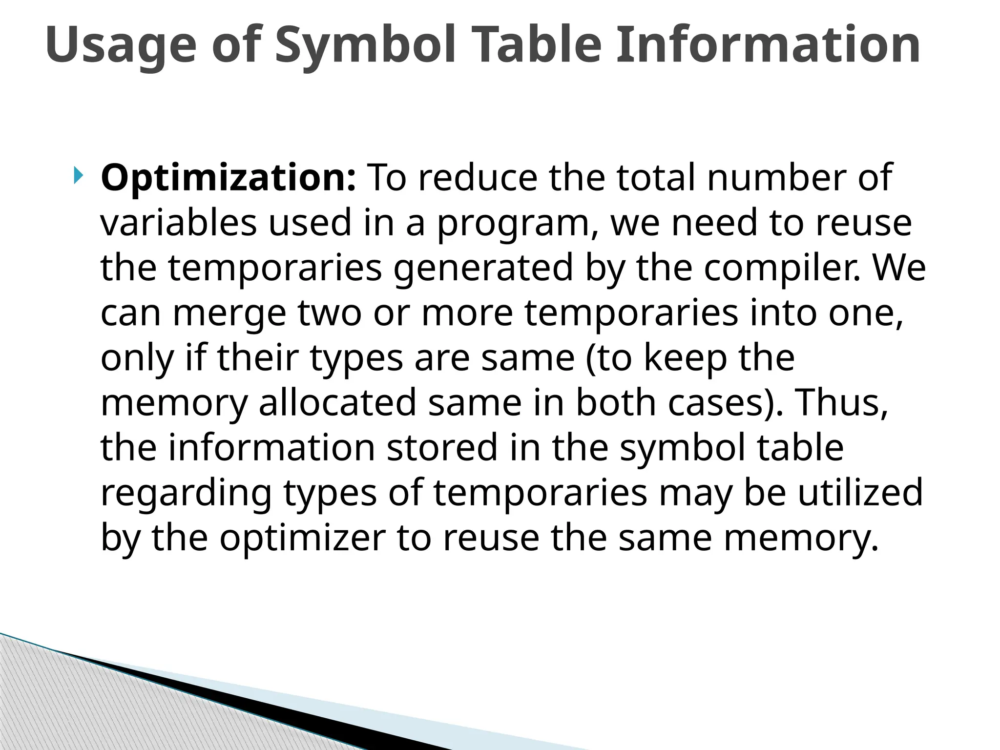  Optimization: To reduce the total number of
variables used in a program, we need to reuse
the temporaries generated by the compiler. We
can merge two or more temporaries into one,
only if their types are same (to keep the
memory allocated same in both cases). Thus,
the information stored in the symbol table
regarding types of temporaries may be utilized
by the optimizer to reuse the same memory.
Usage of Symbol Table Information
 