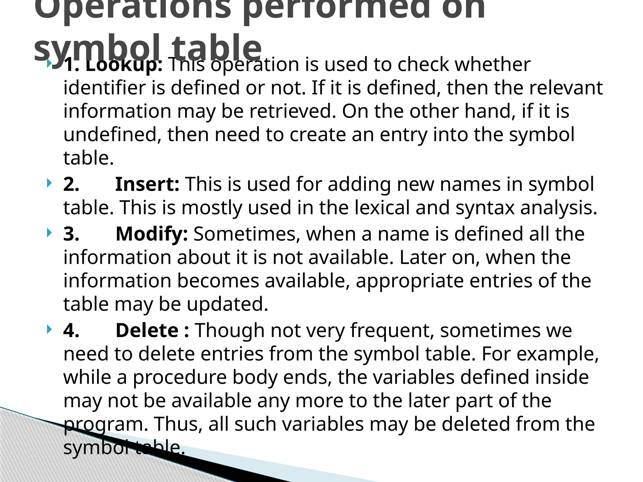  1. Lookup: This operation is used to check whether
identifier is defined or not. If it is defined, then the relevant
information may be retrieved. On the other hand, if it is
undefined, then need to create an entry into the symbol
table.
 2. Insert: This is used for adding new names in symbol
table. This is mostly used in the lexical and syntax analysis.
 3. Modify: Sometimes, when a name is defined all the
information about it is not available. Later on, when the
information becomes available, appropriate entries of the
table may be updated.
 4. Delete : Though not very frequent, sometimes we
need to delete entries from the symbol table. For example,
while a procedure body ends, the variables defined inside
may not be available any more to the later part of the
program. Thus, all such variables may be deleted from the
symbol table.
Operations performed on
symbol table
 