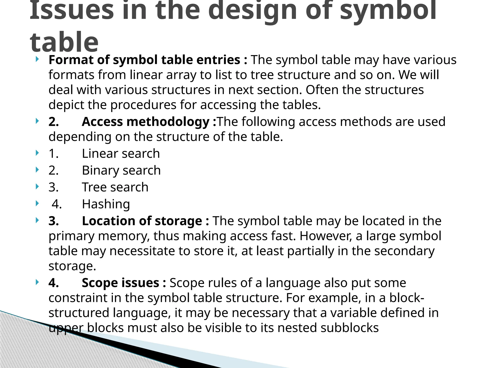  Format of symbol table entries : The symbol table may have various
formats from linear array to list to tree structure and so on. We will
deal with various structures in next section. Often the structures
depict the procedures for accessing the tables.
 2. Access methodology :The following access methods are used
depending on the structure of the table.
 1. Linear search
 2. Binary search
 3. Tree search
 4. Hashing
 3. Location of storage : The symbol table may be located in the
primary memory, thus making access fast. However, a large symbol
table may necessitate to store it, at least partially in the secondary
storage.
 4. Scope issues : Scope rules of a language also put some
constraint in the symbol table structure. For example, in a block-
structured language, it may be necessary that a variable defined in
upper blocks must also be visible to its nested subblocks
Issues in the design of symbol
table
 
