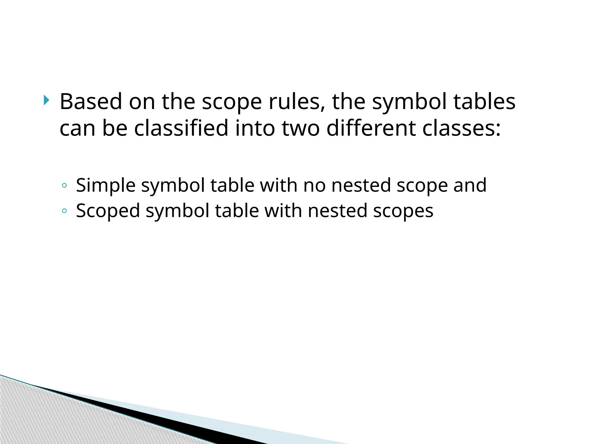  Based on the scope rules, the symbol tables
can be classified into two different classes:
◦ Simple symbol table with no nested scope and
◦ Scoped symbol table with nested scopes
 