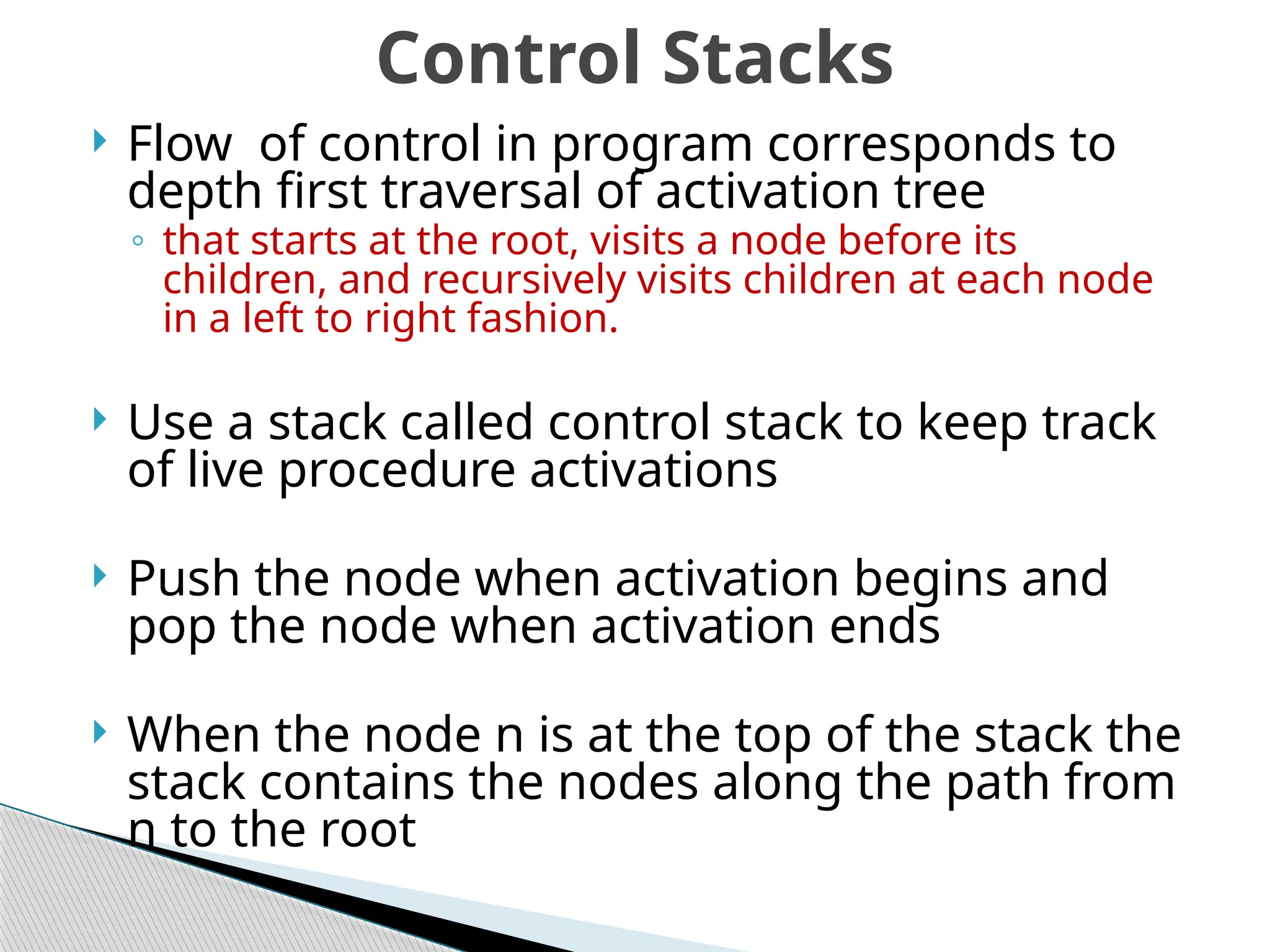  Flow of control in program corresponds to
depth first traversal of activation tree
◦ that starts at the root, visits a node before its
children, and recursively visits children at each node
in a left to right fashion.
 Use a stack called control stack to keep track
of live procedure activations
 Push the node when activation begins and
pop the node when activation ends
 When the node n is at the top of the stack the
stack contains the nodes along the path from
n to the root
Control Stacks
 