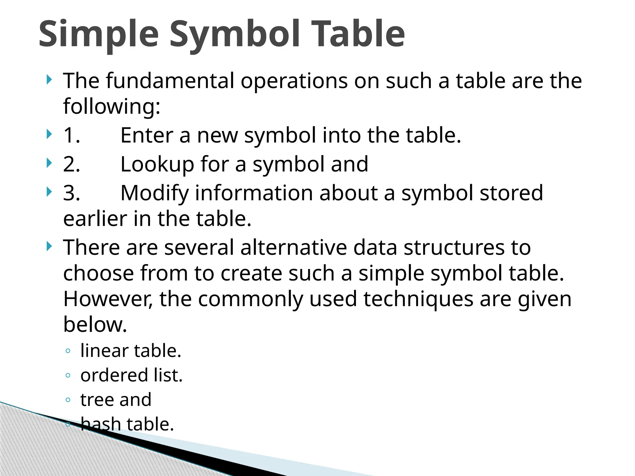  The fundamental operations on such a table are the
following:
 1. Enter a new symbol into the table.
 2. Lookup for a symbol and
 3. Modify information about a symbol stored
earlier in the table.
 There are several alternative data structures to
choose from to create such a simple symbol table.
However, the commonly used techniques are given
below.
◦ linear table.
◦ ordered list.
◦ tree and
◦ hash table.
Simple Symbol Table
 