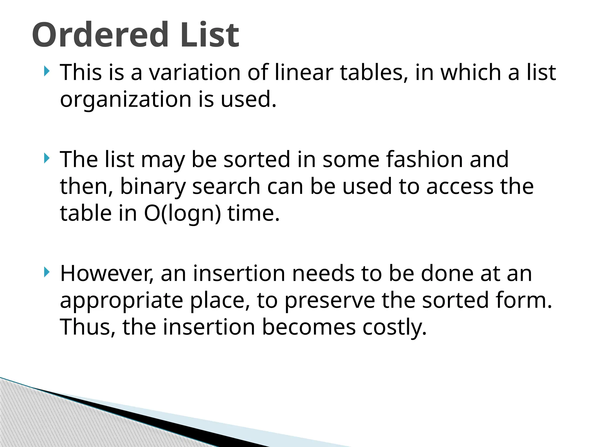  This is a variation of linear tables, in which a list
organization is used.
 The list may be sorted in some fashion and
then, binary search can be used to access the
table in O(logn) time.
 However, an insertion needs to be done at an
appropriate place, to preserve the sorted form.
Thus, the insertion becomes costly.
Ordered List
 