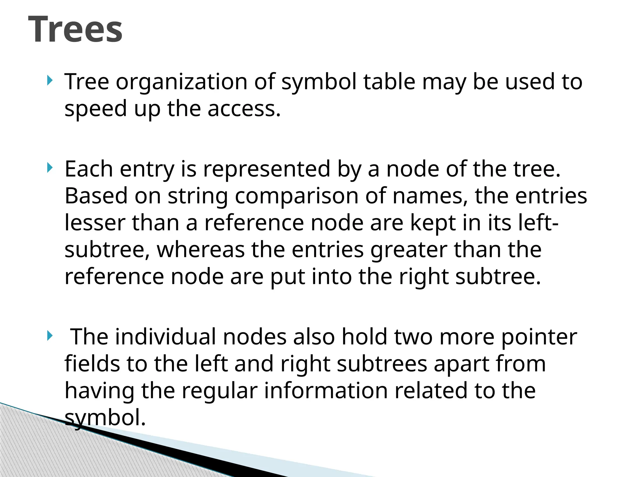  Tree organization of symbol table may be used to
speed up the access.
 Each entry is represented by a node of the tree.
Based on string comparison of names, the entries
lesser than a reference node are kept in its left-
subtree, whereas the entries greater than the
reference node are put into the right subtree.
 The individual nodes also hold two more pointer
fields to the left and right subtrees apart from
having the regular information related to the
symbol.
Trees
 