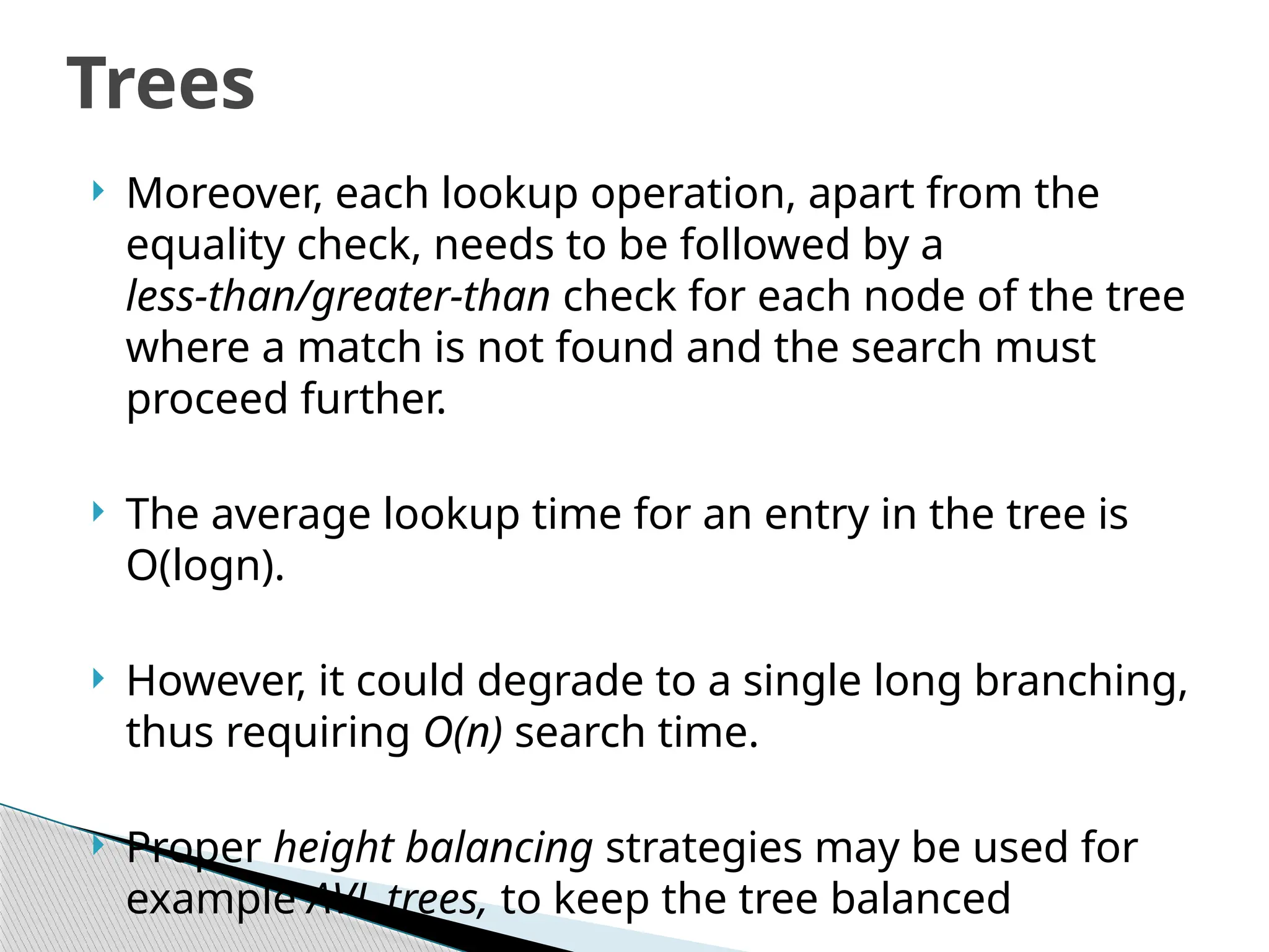  Moreover, each lookup operation, apart from the
equality check, needs to be followed by a
less-than/greater-than check for each node of the tree
where a match is not found and the search must
proceed further.
 The average lookup time for an entry in the tree is
O(logn).
 However, it could degrade to a single long branching,
thus requiring O(n) search time.
 Proper height balancing strategies may be used for
example AVL trees, to keep the tree balanced
Trees
 