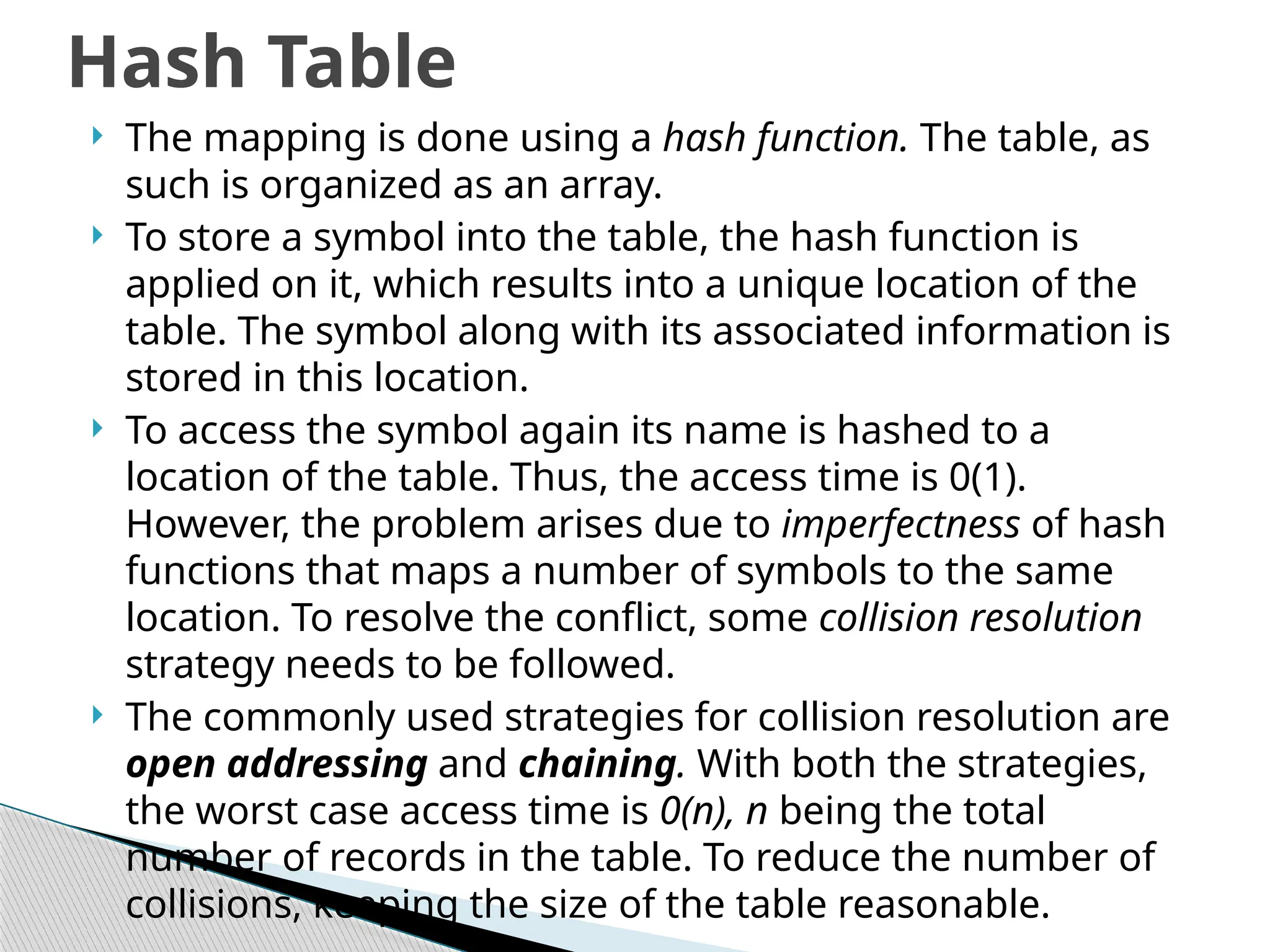  The mapping is done using a hash function. The table, as
such is organized as an array.
 To store a symbol into the table, the hash function is
applied on it, which results into a unique location of the
table. The symbol along with its associated information is
stored in this location.
 To access the symbol again its name is hashed to a
location of the table. Thus, the access time is 0(1).
However, the problem arises due to imperfectness of hash
functions that maps a number of symbols to the same
location. To resolve the conflict, some collision resolution
strategy needs to be followed.
 The commonly used strategies for collision resolution are
open addressing and chaining. With both the strategies,
the worst case access time is 0(n), n being the total
number of records in the table. To reduce the number of
collisions, keeping the size of the table reasonable.
Hash Table
 