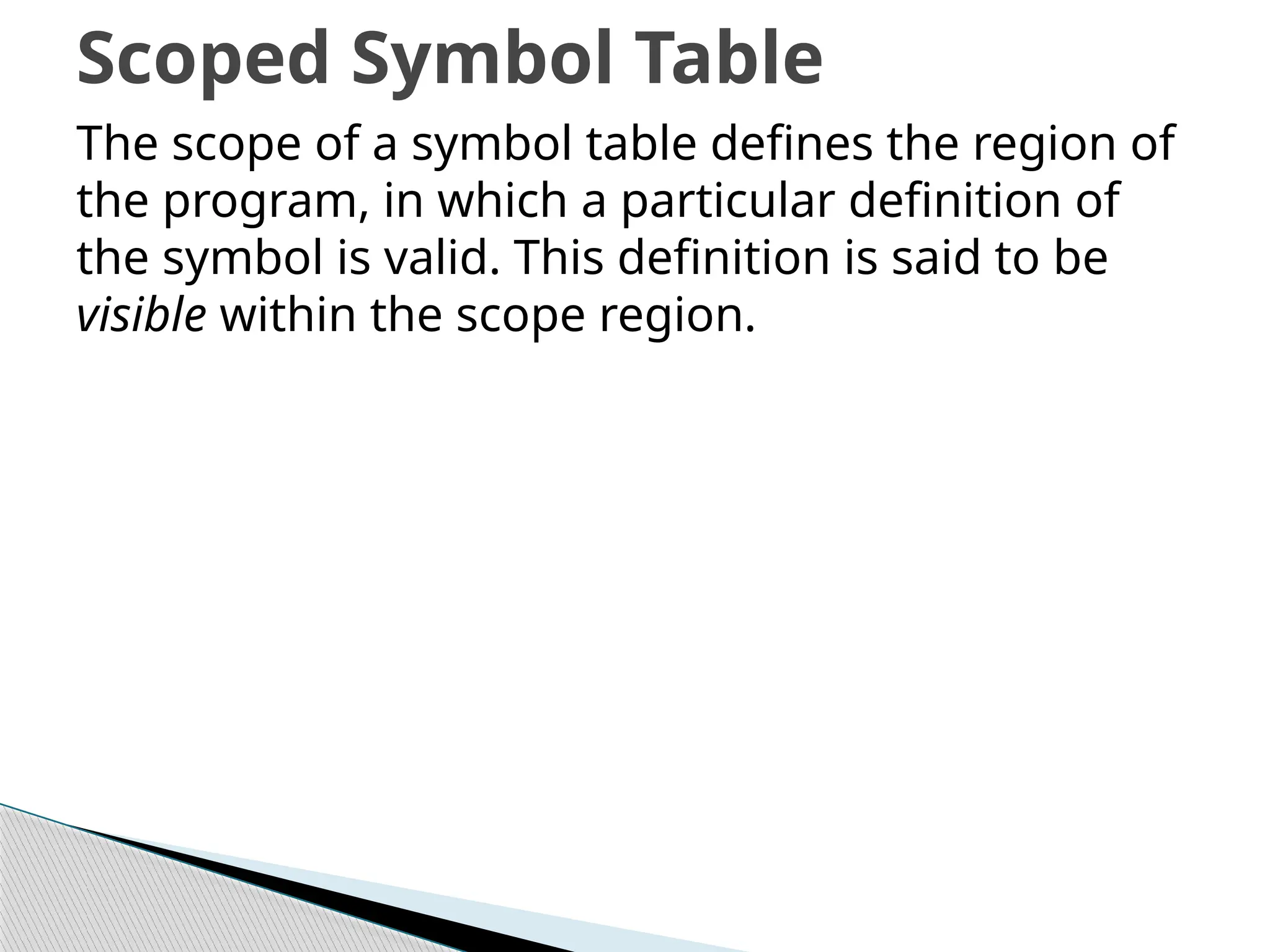 The scope of a symbol table defines the region of
the program, in which a particular definition of
the symbol is valid. This definition is said to be
visible within the scope region.
Scoped Symbol Table
 