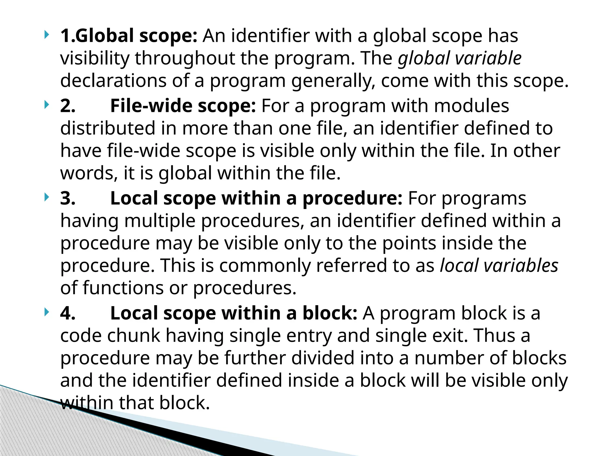  1.Global scope: An identifier with a global scope has
visibility throughout the program. The global variable
declarations of a program generally, come with this scope.
 2. File-wide scope: For a program with modules
distributed in more than one file, an identifier defined to
have file-wide scope is visible only within the file. In other
words, it is global within the file.
 3. Local scope within a procedure: For programs
having multiple procedures, an identifier defined within a
procedure may be visible only to the points inside the
procedure. This is commonly referred to as local variables
of functions or procedures.
 4. Local scope within a block: A program block is a
code chunk having single entry and single exit. Thus a
procedure may be further divided into a number of blocks
and the identifier defined inside a block will be visible only
within that block.
 