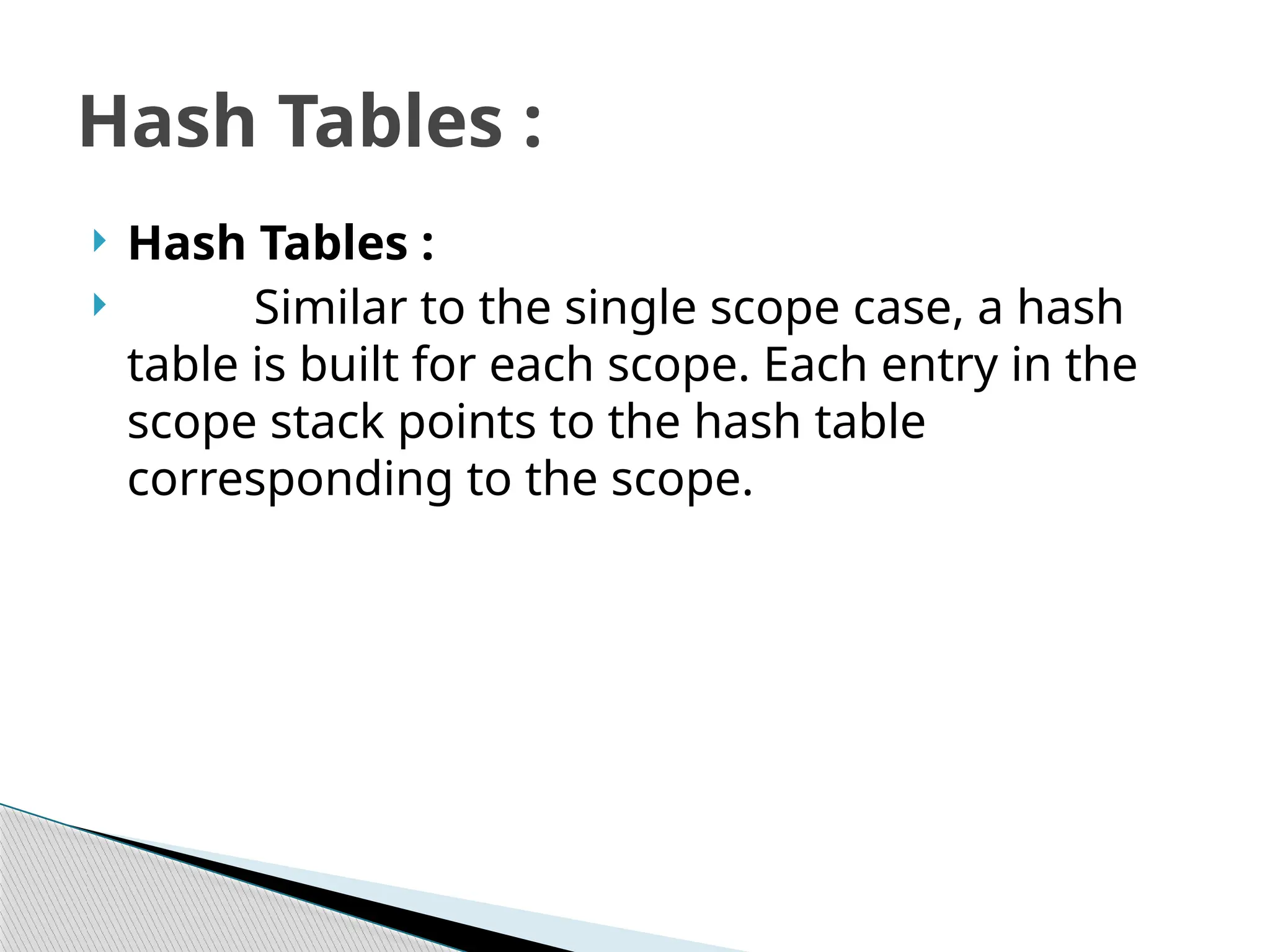 Hash Tables :
 Similar to the single scope case, a hash
table is built for each scope. Each entry in the
scope stack points to the hash table
corresponding to the scope.
Hash Tables :
 