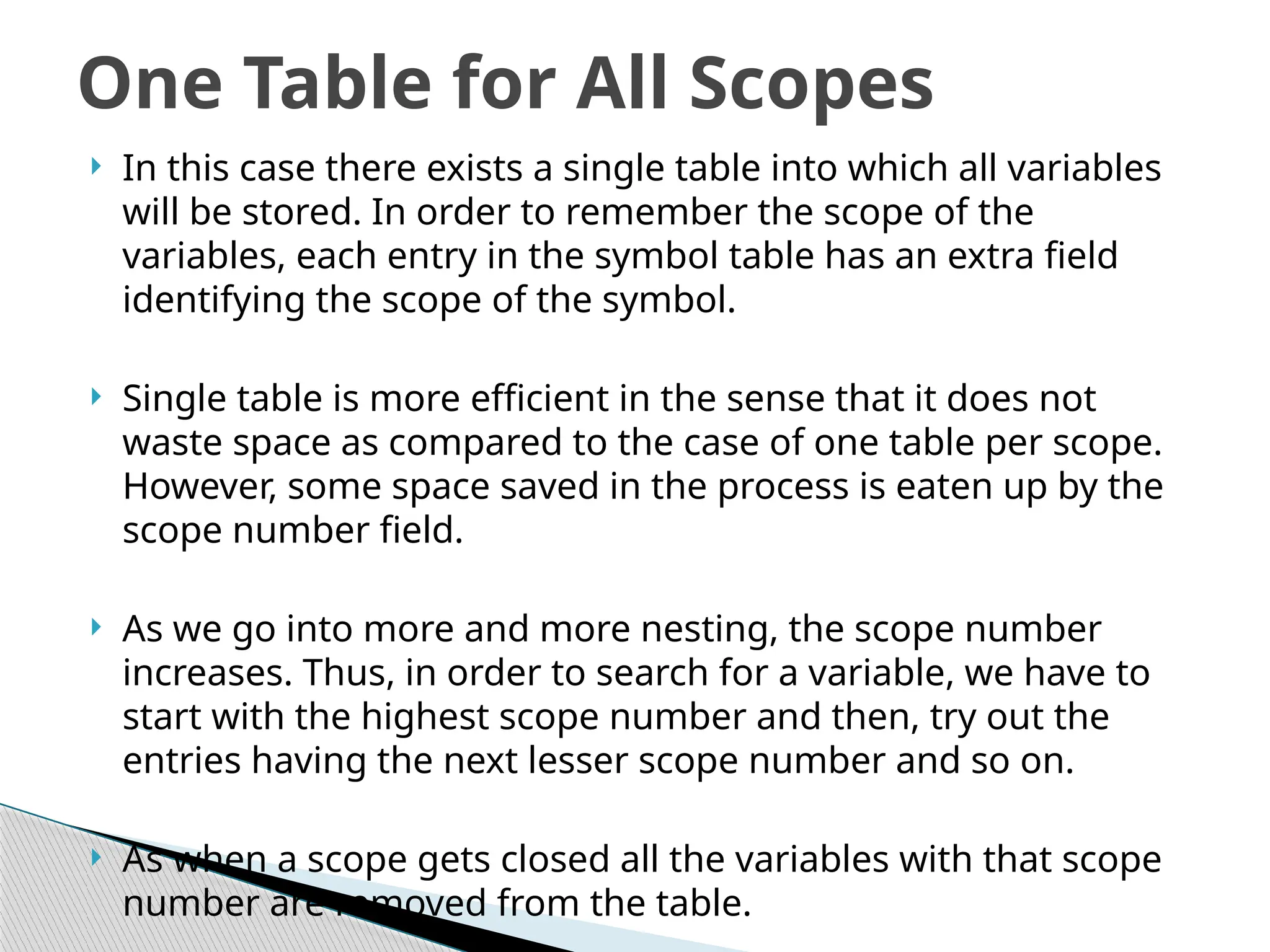  In this case there exists a single table into which all variables
will be stored. In order to remember the scope of the
variables, each entry in the symbol table has an extra field
identifying the scope of the symbol.
 Single table is more efficient in the sense that it does not
waste space as compared to the case of one table per scope.
However, some space saved in the process is eaten up by the
scope number field.
 As we go into more and more nesting, the scope number
increases. Thus, in order to search for a variable, we have to
start with the highest scope number and then, try out the
entries having the next lesser scope number and so on.
 As when a scope gets closed all the variables with that scope
number are removed from the table.
One Table for All Scopes
 