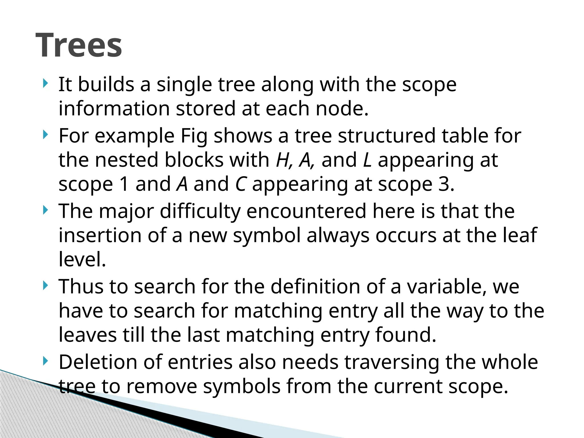  It builds a single tree along with the scope
information stored at each node.
 For example Fig shows a tree structured table for
the nested blocks with H, A, and L appearing at
scope 1 and A and C appearing at scope 3.
 The major difficulty encountered here is that the
insertion of a new symbol always occurs at the leaf
level.
 Thus to search for the definition of a variable, we
have to search for matching entry all the way to the
leaves till the last matching entry found.
 Deletion of entries also needs traversing the whole
tree to remove symbols from the current scope.
Trees
 