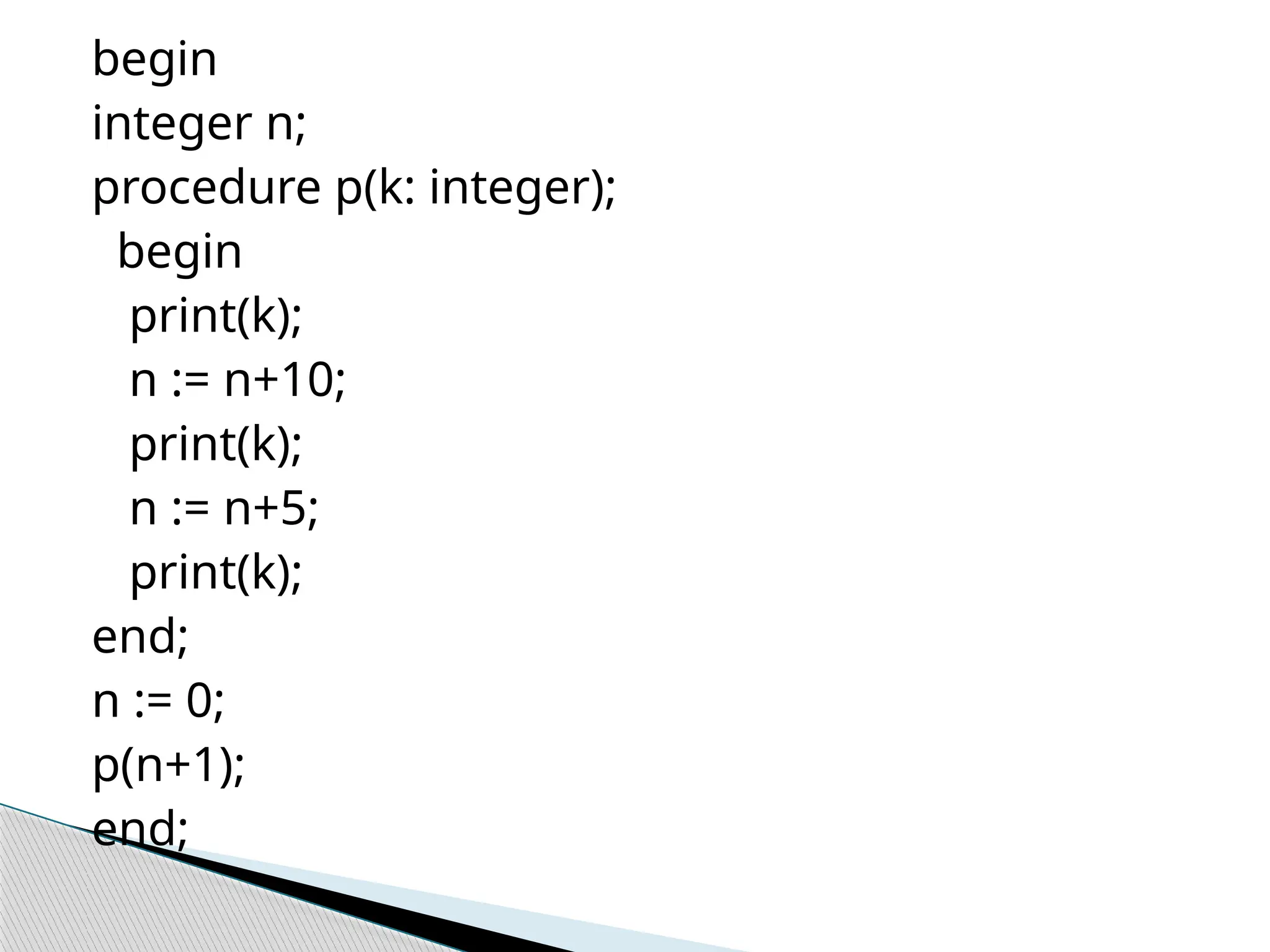 begin
integer n;
procedure p(k: integer);
begin
print(k);
n := n+10;
print(k);
n := n+5;
print(k);
end;
n := 0;
p(n+1);
end;
 