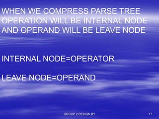GROUP 2 DESIGN BY 17
WHEN WE COMPRESS PARSE TREE
OPERATION WILL BE INTERNAL NODE
AND OPERAND WILL BE LEAVE NODE
INTERNAL NODE=OPERATOR
LEAVE NODE=OPERAND
 
