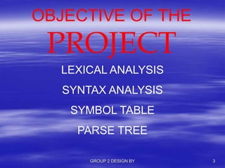 OBJECTIVE OF THE
PROJECT
LEXICAL ANALYSIS
SYNTAX ANALYSIS
SYMBOL TABLE
PARSE TREE
GROUP 2 DESIGN BY 3
 