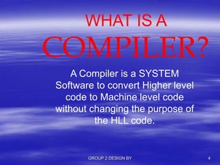 WHAT IS A
COMPILER?
A Compiler is a SYSTEM
Software to convert Higher level
code to Machine level code
without changing the purpose of
the HLL code.
GROUP 2 DESIGN BY 4
 