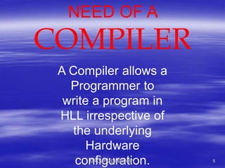 NEED OF A
COMPILER
A Compiler allows a
Programmer to
write a program in
HLL irrespective of
the underlying
Hardware
configuration.GROUP 2 DESIGN BY 5
 