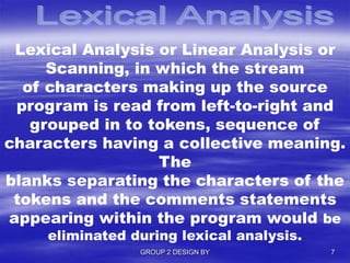 Lexical Analysis or Linear Analysis or
Scanning, in which the stream
of characters making up the source
program is read from left-to-right and
grouped in to tokens, sequence of
characters having a collective meaning.
The
blanks separating the characters of the
tokens and the comments statements
appearing within the program would be
eliminated during lexical analysis.
GROUP 2 DESIGN BY 7
 