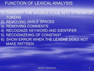 GROUP 2 DESIGN BY 8
FUNCTION OF LEXICAL ANALYSIS
1) CONVERT THE SOURCE CODE INTO STREAM OF
TOKENS
2) REMOVING WHILE SPACES
3) REMOVING COMMENTS
4) RECOGNIZE KEYWORD AND IDENTIFER
5) RECOGNIZEING OF CONSTANT
6) SHOW ERROR WHEN THE LEXEME DOES NOT
MAKE PATTREN
 