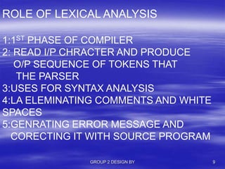 GROUP 2 DESIGN BY 9
ROLE OF LEXICAL ANALYSIS
1:1ST PHASE OF COMPILER
2: READ I/P CHRACTER AND PRODUCE
O/P SEQUENCE OF TOKENS THAT
THE PARSER
3:USES FOR SYNTAX ANALYSIS
4:LA ELEMINATING COMMENTS AND WHITE
SPACES
5:GENRATING ERROR MESSAGE AND
CORECTING IT WITH SOURCE PROGRAM
 