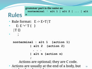 Rules
10
• Rule format: E -> E+T|T
• E: E ‘+’ T { }
|T {}
• ;
nonterminal : alt 1 {action 1}
| alt 2 {action 2}
. . .
| alt n {action n)
;
Actions are optional; they are C code.
• Actions are usually at the end of a body, but
grammar part is the same as:
nonterminal  alt 1 | alt 2 | ... | alt
n
 