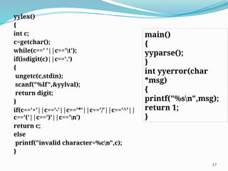 yylex()
{
int c;
c=getchar();
while(c==' '||c=='t');
if(isdigit(c)||c=='.')
{
ungetc(c,stdin);
scanf("%lf",&yylval);
return digit;
}
if(c=='+'||c=='-'||c=='*'||c=='/'||c=='^'||
c=='('||c==')'||c=='n')
return c;
else
printf("invalid character=%cn",c);
}
17
main()
{
yyparse();
}
int yyerror(char
*msg)
{
printf("%sn",msg);
return 1;
}
 